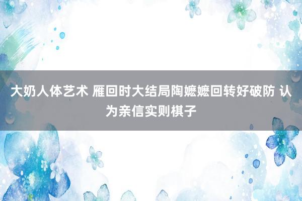大奶人体艺术 雁回时大结局陶嬷嬷回转好破防 认为亲信实则棋子