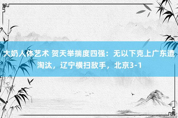 大奶人体艺术 贺天举揣度四强：无以下克上广东遭淘汰，辽宁横扫敌手，北京3-1