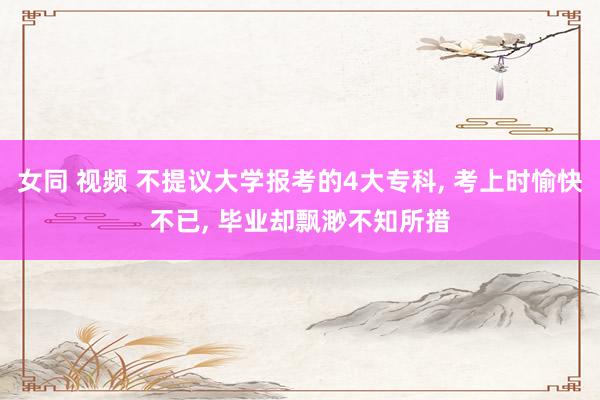 女同 视频 不提议大学报考的4大专科， 考上时愉快不已， 毕业却飘渺不知所措